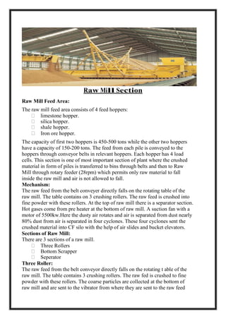 Raw Mill Section
Raw Mill Feed Area:
The raw mill feed area consists of 4 feed hoppers:
limestone hopper.
silica hopper.
shale hopper.
Iron ore hopper.
The capacity of first two hoppers is 450-500 tons while the other two hoppers
have a capacity of 150-200 tons. The feed from each pile is conveyed to the
hoppers through conveyor belts in relevant hoppers. Each hopper has 4 load
cells. This section is one of most important section of plant where the crushed
material in form of piles is transferred to bins through belts and then to Raw
Mill through rotary feeder (28rpm) which permits only raw material to fall
inside the raw mill and air is not allowed to fall.
Mechanism:
The raw feed from the belt conveyer directly falls on the rotating table of the
raw mill. The table contains on 3 crushing rollers. The raw feed is crushed into
fine powder with these rollers. At the top of raw mill there is a separator section.
Hot gases come from pre heater at the bottom of raw mill. A suction fan with a
motor of 5500kw.Here the dusty air rotates and air is separated from dust nearly
80% dust from air is separated in four cyclones. These four cyclones sent the
crushed material into CF silo with the help of air slides and bucket elevators.
Sections of Raw Mill:
There are 3 sections of a raw mill.
Three Rollers
Bottom Scrapper
Seperator
Three Roller:
The raw feed from the belt conveyor directly falls on the rotating t able of the
raw mill. The table contains 3 crushing rollers. The raw fed is crushed to fine
powder with these rollers. The coarse particles are collected at the bottom of
raw mill and are sent to the vibrator from where they are sent to the raw feed
 