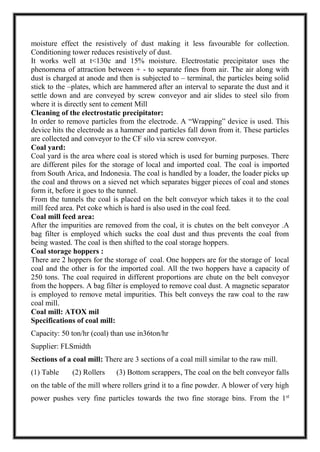 moisture effect the resistively of dust making it less favourable for collection.
Conditioning tower reduces resistively of dust.
It works well at t<130c and 15% moisture. Electrostatic precipitator uses the
phenomena of attraction between + - to separate fines from air. The air along with
dust is charged at anode and then is subjected to – terminal, the particles being solid
stick to the –plates, which are hammered after an interval to separate the dust and it
settle down and are conveyed by screw conveyor and air slides to steel silo from
where it is directly sent to cement Mill
Cleaning of the electrostatic precipitator:
In order to remove particles from the electrode. A “Wrapping” device is used. This
device hits the electrode as a hammer and particles fall down from it. These particles
are collected and conveyor to the CF silo via screw conveyor.
Coal yard:
Coal yard is the area where coal is stored which is used for burning purposes. There
are different piles for the storage of local and imported coal. The coal is imported
from South Arica, and Indonesia. The coal is handled by a loader, the loader picks up
the coal and throws on a sieved net which separates bigger pieces of coal and stones
form it, before it goes to the tunnel.
From the tunnels the coal is placed on the belt conveyor which takes it to the coal
mill feed area. Pet coke which is hard is also used in the coal feed.
Coal mill feed area:
After the impurities are removed from the coal, it is chutes on the belt conveyor .A
bag filter is employed which sucks the coal dust and thus prevents the coal from
being wasted. The coal is then shifted to the coal storage hoppers.
Coal storage hoppers :
There are 2 hoppers for the storage of coal. One hoppers are for the storage of local
coal and the other is for the imported coal. All the two hoppers have a capacity of
250 tons. The coal required in different proportions are chute on the belt conveyor
from the hoppers. A bag filter is employed to remove coal dust. A magnetic separator
is employed to remove metal impurities. This belt conveys the raw coal to the raw
coal mill.
Coal mill: ATOX mil
Specifications of coal mill:
Capacity: 50 ton/hr (coal) than use in36ton/hr
Supplier: FLSmidth
Sections of a coal mill: There are 3 sections of a coal mill similar to the raw mill.
(1) Table (2) Rollers (3) Bottom scrappers, The coal on the belt conveyor falls
on the table of the mill where rollers grind it to a fine powder. A blower of very high
power pushes very fine particles towards the two fine storage bins. From the 1st
 