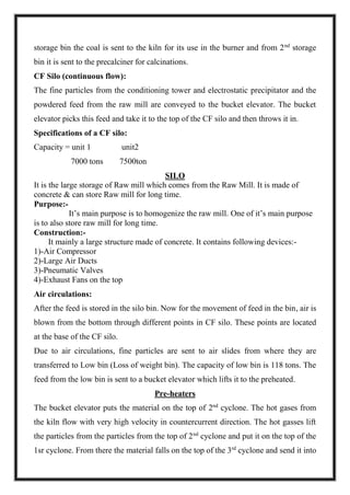 storage bin the coal is sent to the kiln for its use in the burner and from 2nd
storage
bin it is sent to the precalciner for calcinations.
CF Silo (continuous flow):
The fine particles from the conditioning tower and electrostatic precipitator and the
powdered feed from the raw mill are conveyed to the bucket elevator. The bucket
elevator picks this feed and take it to the top of the CF silo and then throws it in.
Specifications of a CF silo:
Capacity = unit 1 unit2
7000 tons 7500ton
SILO
It is the large storage of Raw mill which comes from the Raw Mill. It is made of
concrete & can store Raw mill for long time.
Purpose:-
It’s main purpose is to homogenize the raw mill. One of it’s main purpose
is to also store raw mill for long time.
Construction:-
It mainly a large structure made of concrete. It contains following devices:-
1)-Air Compressor
2)-Large Air Ducts
3)-Pneumatic Valves
4)-Exhaust Fans on the top
Air circulations:
After the feed is stored in the silo bin. Now for the movement of feed in the bin, air is
blown from the bottom through different points in CF silo. These points are located
at the base of the CF silo.
Due to air circulations, fine particles are sent to air slides from where they are
transferred to Low bin (Loss of weight bin). The capacity of low bin is 118 tons. The
feed from the low bin is sent to a bucket elevator which lifts it to the preheated.
Pre-heaters
The bucket elevator puts the material on the top of 2nd
cyclone. The hot gases from
the kiln flow with very high velocity in countercurrent direction. The hot gasses lift
the particles from the particles from the top of 2nd
cyclone and put it on the top of the
1sr cyclone. From there the material falls on the top of the 3rd
cyclone and send it into
 
