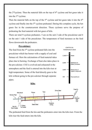 the 2nd
cyclone. Then the material falls on the top of 4th
cyclone and hot gases take it
into the 3rd
cyclone.
Then the material falls on the top of the 5th
cyclone and hot gases take it into the 4th
cyclone and finally into the 5th
cyclone preheated. During this complete cycle, the hot
gases foe in the countercurrent direction. These cyclones serve the purpose of
preheating the feed material with hot gases of kiln.
There are total 9 cyclone preheaters. 5 are on the unit 2 side of the precalciner and 4
on the unit 1 side of the precalciner. The temperature of feed increases as the feed
flows downwards the preheaters.
Pre-calciner:
The feed from the 5th
cyclone preheated falls into the
precalciner which has burner with a supply of coal and
furnace oil. Here the calcinations of feed material takes
place due to burning. Exchange of heat also takes place in
the pre-calciner. CO2 is evolved and exhausted in the
atmosphere and the feed is entered into the kiln riser at
high temperature. Some of the feed directly goes to the
kiln without going to the pre-calciner through separate
pipes.
Kiln:
The preheated feed from the kin and the preheaters enter into the kiln riser. From the
kiln riser the feed enters into the kiln.
 