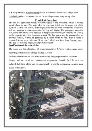A Rotary kiln is a pyroprocessing device used to raise materials to a high temp
(calcinations) in a continuous process. Materials produced using rotary kilns
Principle of Operation:
The kiln is a cylindrical vessel, inclined slightly to the horizontal, which is rotated
slowly about its axis. The material to be processed is fed into the upper end of the
cylinder. As the kiln rotates, material gradually moves down towards the lower end,
and may undergo a certain amount of stirring and mixing. Hot gases pass along the
kiln, sometimes in the same direction as the process material (co-current), but usually
in the opposite direction (counter-current). The hot gases may be generated in an
external furnace, or may be generated by a flame inside the kiln. Such a flame is
projected from a burner-pipe (or "firing pipe") which acts like a large Bunsen burner.
The fuel for this may be gas, oil or pulverized coal.
Specifications of the rotary kiln:
The rotary kiln has a length of 78 m and diameter of 4.7m.Its rotating speed varies
according to the quantity of feed entered. Around
the inner diameter of the kiln there is refractory lining to prevent the shell from
damage and to control the environment temperature. Outside the kiln there are
induced shell fans which turn on automatically when the temperature increase more
than a certain limit.
 