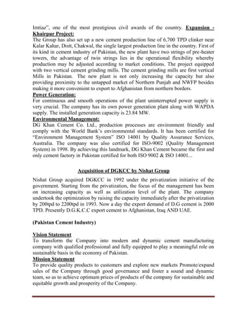 Imtiaz”, one of the most prestigious civil awards of the country. Expansion -
Khairpur Project:
The Group has also set up a new cement production line of 6,700 TPD clinker near
Kalar Kahar, Distt, Chakwal, the single largest production line in the country. First of
its kind in cement industry of Pakistan, the new plant have two strings of pre-heater
towers, the advantage of twin strings lies in the operational flexibility whereby
production may be adjusted according to market conditions. The project equipped
with two vertical cement grinding mills. The cement grinding mills are first vertical
Mills in Pakistan. The new plant is not only increasing the capacity but also
providing proximity to the untapped market of Northern Punjab and NWFP besides
making it more convenient to export to Afghanistan from northern borders.
Power Generation:
For continuous and smooth operations of the plant uninterrupted power supply is
very crucial. The company has its own power generation plant along with WAPDA
supply. The installed generation capacity is 23.84 MW.
Environmental Management:
DG Khan Cement Co. Ltd., production processes are environment friendly and
comply with the World Bank’s environmental standards. It has been certified for
“Environment Management System” ISO 14001 by Quality Assurance Services,
Australia. The company was also certified for ISO-9002 (Quality Management
System) in 1998. By achieving this landmark, DG Khan Cement became the first and
only cement factory in Pakistan certified for both ISO 9002 & ISO 14001...
Acquisition of DGKCC by Nishat Group
Nishat Group acquired DGKCC in 1992 under the privatization initiative of the
government. Starting from the privatization, the focus of the management has been
on increasing capacity as well as utilization level of the plant. The company
undertook the optimization by raising the capacity immediately after the privatization
by 200tpd to 2200tpd in 1993. Now a day the export demand of D.G cement is 2000
TPD. Presently D.G.K.C.C export cement to Afghanistan, Iraq AND UAE.
(Pakistan Cement Industry)
Vision Statement
To transform the Company into modern and dynamic cement manufacturing
company with qualified professional and fully equipped to play a meaningful role on
sustainable basis in the economy of Pakistan.
Mission Statement
To provide quality products to customers and explore new markets Promote/expand
sales of the Company through good governance and foster a sound and dynamic
team, so as to achieve optimum prices of products of the company for sustainable and
equitable growth and prosperity of the Company.
 