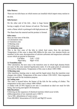 Kiln Motors:
There are two kiln bases on which motors are installed which impart rotary motion to
the kiln.
Kiln burner:
On the other end of the kiln , there is huge burner
having a supply of coal, furnace oil and air. The burner
emits a flame which is prolonged with high pressure air.
The flame burn the material and the product is formed.
Kiln zones:
there are four zone of the kiln.
1) Calcinations zone
2) Transition zone
3) Burning zone
4) Cooling zone
1) Calcination zone
This is the first zone of the kiln in which feed enters from the pre-heater.
Temperature of this zone is about 600-1000co.In this zone, low alumina bricks are
installed. In this zone, decomposition of calcium carbonate and magnesium carbonate
occurs which are present in limestone.
CaCO3 CaO + CO2
MgcCO3 MgO +CO2
2) Transition zone
After calcination, the next zone is the transition zone in which high alumina bricks
are used. In this zone material liquifycation starts. It is the peak point of calcination
fallowed by clinkerization. Temperature of this zone is about 1200-1300C.
3) Burning zone
After transition, burning zone is starts and the liquid enters from the transition zone
changes into clinker. Temperature of this zone is about 1350-1450 C. Here megnasite
bricks are used for the insulation purpose.
4) Cooling zone
This zone is located below the burner of the kiln for the cooling of clinker. The
temperature in this zone is about 1400-1450c0.
A clinker with 25-30% liquid in raw mix is considered an ideal raw meal for kiln
lining, fuel saving and rapid C3S formation.
Kiln Reactions:
Following are the sequences of chemical reactions which occur in kiln.
(I)Decomposition of raw materials up to 1300 o
C
Up to 500 c dehydration of water occurs.
From 600-800 C dissociation of CACO3 and MgCO3 occurs.
 