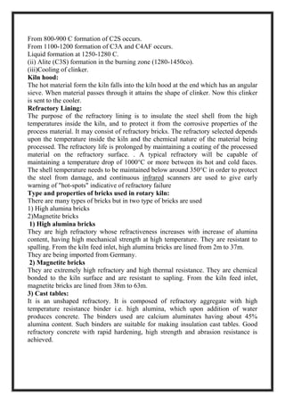 From 800-900 C formation of C2S occurs.
From 1100-1200 formation of C3A and C4AF occurs.
Liquid formation at 1250-1280 C.
(ii) Alite (C3S) formation in the burning zone (1280-1450co).
(iii)Cooling of clinker.
Kiln hood:
The hot material form the kiln falls into the kiln hood at the end which has an angular
sieve. When material passes through it attains the shape of clinker. Now this clinker
is sent to the cooler.
Refractory Lining:
The purpose of the refractory lining is to insulate the steel shell from the high
temperatures inside the kiln, and to protect it from the corrosive properties of the
process material. It may consist of refractory bricks. The refractory selected depends
upon the temperature inside the kiln and the chemical nature of the material being
processed. The refractory life is prolonged by maintaining a coating of the processed
material on the refractory surface. . A typical refractory will be capable of
maintaining a temperature drop of 1000°C or more between its hot and cold faces.
The shell temperature needs to be maintained below around 350°C in order to protect
the steel from damage, and continuous infrared scanners are used to give early
warning of "hot-spots" indicative of refractory failure
Type and properties of bricks used in rotary kiln:
There are many types of bricks but in two type of bricks are used
1) High alumina bricks
2)Magnetite bricks
1) High alumina bricks
They are high refractory whose refractiveness increases with increase of alumina
content, having high mechanical strength at high temperature. They are resistant to
spalling. From the kiln feed inlet, high alumina bricks are lined from 2m to 37m.
They are being imported from Germany.
2) Magnetite bricks
They are extremely high refractory and high thermal resistance. They are chemical
bonded to the kiln surface and are resistant to sapling. From the kiln feed inlet,
magnetite bricks are lined from 38m to 63m.
3) Cast tables:
It is an unshaped refractory. It is composed of refractory aggregate with high
temperature resistance binder i.e. high alumina, which upon addition of water
produces concrete. The binders used are calcium aluminates having about 45%
alumina content. Such binders are suitable for making insulation cast tables. Good
refractory concrete with rapid hardening, high strength and abrasion resistance is
achieved.
 