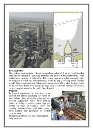 Packing Plant:
The packing plant comprises of unit 1is 4 packers and unit 2 4 packers total 8 packer
used only one packer is 12 packing terminals and other is 8 packing terminals. Each
packer has a capacity of 100 tons/hr. The cement bags are attached manually to the
rotating packer which fills the cement bag. When the bag is filled up to the required
weight 50kg, it automatically falls on the conveyor belt which takes the bags to the
roller conveyor. From these rollers the bags slide to different channels and finally
cement bags are loaded on the trucks from dispatch.
Dispatch
In dispatch department the main work is to
dispatch the cement according the orders of
sales offices. After taking the authorities the
dispatch department makes truck loading
advice according to which cement bags are
loaded on truck. It basically shows the
quantity, location of unit, truck driver name,
truck number and destination of loaded
cements bags.
Dispatch department also make many report
daily some are
 