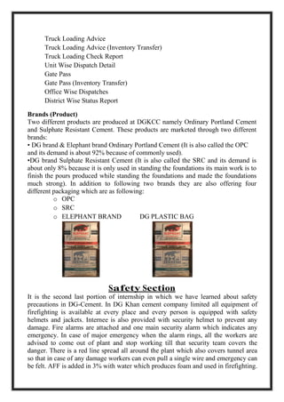 Truck Loading Advice
Truck Loading Advice (Inventory Transfer)
Truck Loading Check Report
Unit Wise Dispatch Detail
Gate Pass
Gate Pass (Inventory Transfer)
Office Wise Dispatches
District Wise Status Report
Brands (Product)
Two different products are produced at DGKCC namely Ordinary Portland Cement
and Sulphate Resistant Cement. These products are marketed through two different
brands:
• DG brand & Elephant brand Ordinary Portland Cement (It is also called the OPC
and its demand is about 92% because of commonly used).
•DG brand Sulphate Resistant Cement (It is also called the SRC and its demand is
about only 8% because it is only used in standing the foundations its main work is to
finish the pours produced while standing the foundations and made the foundations
much strong). In addition to following two brands they are also offering four
different packaging which are as following:
o OPC
o SRC
o ELEPHANT BRAND DG PLASTIC BAG
Safety Section
It is the second last portion of internship in which we have learned about safety
precautions in DG-Cement. In DG Khan cement company limited all equipment of
firefighting is available at every place and every person is equipped with safety
helmets and jackets. Internee is also provided with security helmet to prevent any
damage. Fire alarms are attached and one main security alarm which indicates any
emergency. In case of major emergency when the alarm rings, all the workers are
advised to come out of plant and stop working till that security team covers the
danger. There is a red line spread all around the plant which also covers tunnel area
so that in case of any damage workers can even pull a single wire and emergency can
be felt. AFF is added in 3% with water which produces foam and used in firefighting.
 