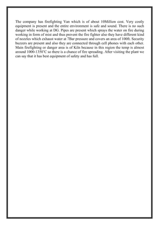 The company has firefighting Van which is of about 10Million cost. Very costly
equipment is present and the entire environment is safe and sound. There is no such
danger while working at DG. Pipes are present which sprays the water on fire during
working in form of mist and thus prevent the fire fighter also they have different kind
of nozzles which exhaust water at 7Bar pressure and covers an area of 100ft. Security
buzzers are present and also they are connected through cell phones with each other.
Main firefighting or danger area is of Kiln because in this region the temp is almost
around 1000-1350’C so there is a chance of fire spreading. After visiting the plant we
can say that it has best equipment of safety and has full.
 