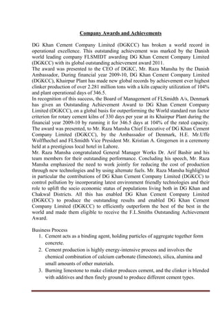 Company Awards and Achievements
DG Khan Cement Company Limited (DGKCC) has broken a world record in
operational excellence. This outstanding achievement was marked by the Danish
world leading company FLSMIDT awarding DG Khan Cement Company Limited
(DGKCC) with its global outstanding achievement award 2011.
The award was presented to the CEO of DGKC, Mr. Raza Mansha by the Danish
Ambassador, During financial year 2009-10, DG Khan Cement Company Limited
(DGKCC), Khairpur Plant has made new global records by achievement ever highest
clinker production of over 2.281 million tons with a kiln capacity utilization of 104%
and plant operational days of 346.5.
In recognition of this success, the Board of Management of FLSmidth A/s, Denmark
has given an Outstanding Achievement Award to DG Khan Cement Company
Limited (DGKCC), on a global basis for outperforming the World standard run factor
criterion for rotary cement kilns of 330 days per year at its Khairpur Plant during the
financial year 2009-10 by running it for 346.5 days at 104% of the rated capacity.
The award was presented, to Mr. Raza Mansha Chief Executive of DG Khan Cement
Company Limited (DGKCC), by the Ambassador of Denmark, H.E. Mr.Uffe
Wolffhechel and FLSmidth Vice President Mr. Kristian A. Gregersen in a ceremony
held at a prestigious local hotel in Lahore.
Mr. Raza Mansha congratulated General Manager Works Dr. Arif Bashir and his
team members for their outstanding performance. Concluding his speech, Mr. Raza
Mansha emphasized the need to work jointly for reducing the cost of production
through new technologies and by using alternate fuels. Mr. Raza Mansha highlighted
in particular the contributions of DG Khan Cement Company Limited (DGKCC) to
control pollution by incorporating latest environment friendly technologies and their
role to uplift the socio economic status of populations living both in DG Khan and
Chakwal Districts. All this has enabled DG Khan Cement Company Limited
(DGKCC) to produce the outstanding results and enabled DG Khan Cement
Company Limited (DGKCC) to efficiently outperform the best of the best in the
world and made them eligible to receive the F.L.Smiths Outstanding Achievement
Award.
Business Process
1. Cement acts as a binding agent, holding particles of aggregate together form
concrete.
2. Cement production is highly energy-intensive process and involves the
chemical combination of calcium carbonate (limestone), silica, alumina and
small amounts of other materials.
3. Burning limestone to make clinker produces cement, and the clinker is blended
with additives and then finely ground to produce different cement types.
 