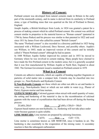 History of Cement:
Portland cement was developed from natural cements made in Britain in the early
part of the nineteenth century, and its name is derived from its similarity to Portland
stone, a type of building stone that was quarried on the Isle of Portland in Dorset,
England.
Joseph Aspdin, a British bricklayer from Leeds, in 1824 was granted a patent for a
process of making cement which he called Portland cement. His cement was artificial
cement similar in properties to the material known as "Roman cement" (patented in
1796 by James Parker) and his process was similar to that patented in 1822 and used
since 1811 by James Frost who called his cement "British Cement".
The name "Portland cement" is also recorded in a directory published in 1823 being
associated with a William Lockwood, Dave Stewart, and possibly others. Aspdin's
son William, in 1843, made an improved version of this cement and he initially
called it "Patent Portland cement" although he had no patent.
In 1848 William Aspdin further improved his cement and in 1853 he moved to
Germany where he was involved in cement making. Many people have claimed to
have made the first Portland cement in the modern sense, but it is generally accepted
that it was first manufactured by William Aspdin at North fleet, England in about
1842. The German Government issued a standard on Portland cement in 1878
What is a Cement
Cements are adhesive materials, which are capable of bonding together fragments or
particles of solid matter into a compact hole. Cements may be classified into two
groups: i.e., Non-Hydraulic and Hydraulic Cement.
I) Non-Hydraulic Cements are those which are either not able to set and harden in
water (e.g., Non-hydraulic lime) or which are not stable in water (e.g., Plaster of
Paris), Gypsum mortar and lime mortars.
GYPSUM MORTARS: Calcined gypsum when mixed with small quantity of water,
the setting and hardening of the material is due to the recombination of calcined
gypsum with the water of crystallization that had been driven off during the burning
process:
2CaSO4.2H2O Heat 2CaSO4.1/2H2O + 3H2O
Gypsum based matters are non-hydraulic, i.e., hardening will not take place under
water because gypsum is quite soluble.
LIME MORTARS: Lime mortars are prepared by calcining limestone.
CaCO3 Heat CaO + CO2
Lime mortar is sometimes known as AIR MORTAR, since it hardens in air. The
hardening is due essentially to the evaporation of the mixing water. A secondary
reaction is then the subsequent carbonation:
 