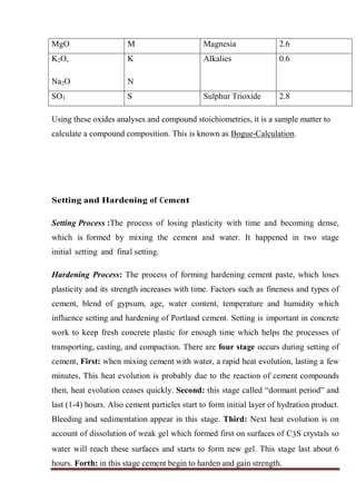 MgO M Magnesia 2.6
K2O,
Na2O
K
N
Alkalies 0.6
SO3 S Sulphur Trioxide 2.8
Using these oxides analyses and compound stoichiometries, it is a sample matter to
calculate a compound composition. This is known as Bogue-Calculation.
Setting and Hardening of Cement
Setting Process :The process of losing plasticity with time and becoming dense,
which is formed by mixing the cement and water. It happened in two stage
initial setting and final setting.
Hardening Process: The process of forming hardening cement paste, which loses
plasticity and its strength increases with time. Factors such as fineness and types of
cement, blend of gypsum, age, water content, temperature and humidity which
influence setting and hardening of Portland cement. Setting is important in concrete
work to keep fresh concrete plastic for enough time which helps the processes of
transporting, casting, and compaction. There are four stage occurs during setting of
cement, First: when mixing cement with water, a rapid heat evolution, lasting a few
minutes, This heat evolution is probably due to the reaction of cement compounds
then, heat evolution ceases quickly. Second: this stage called “dormant period” and
last (1-4) hours. Also cement particles start to form initial layer of hydration product.
Bleeding and sedimentation appear in this stage. Third: Next heat evolution is on
account of dissolution of weak gel which formed first on surfaces of C3S crystals so
water will reach these surfaces and starts to form new gel. This stage last about 6
hours. Forth: in this stage cement begin to harden and gain strength.
 