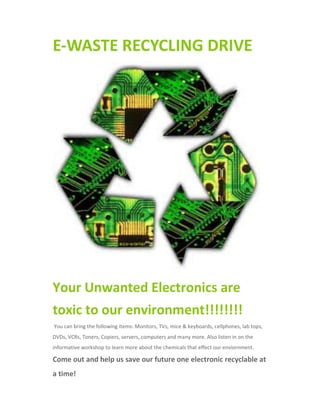 E-WASTE RECYCLING DRIVE
Your Unwanted Electronics are
toxic to our environment!!!!!!!!
You can bring the following items: Monitors, TVs, mice & keyboards, cellphones, lab tops,
DVDs, VCRs, Toners, Copiers, servers, computers and many more. Also listen in on the
informative workshop to learn more about the chemicals that effect our enviornment.
Come out and help us save our future one electronic recyclable at
a time!
 