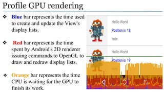 Profile GPU rendering
❖ Blue bar represents the time used
to create and update the View's
display lists.
❖ Red bar represents the time
spent by Android's 2D renderer
issuing commands to OpenGL to
draw and redraw display lists.
❖ Orange bar represents the time
CPU is waiting for the GPU to
finish its work.
 