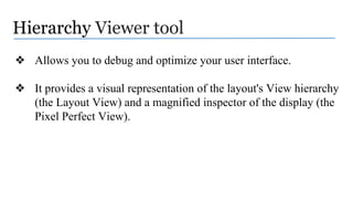 Hierarchy Viewer tool
❖ Allows you to debug and optimize your user interface.
❖ It provides a visual representation of the layout's View hierarchy
(the Layout View) and a magnified inspector of the display (the
Pixel Perfect View).
 