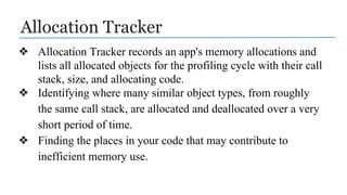 Allocation Tracker
❖ Allocation Tracker records an app's memory allocations and
lists all allocated objects for the profiling cycle with their call
stack, size, and allocating code.
❖ Identifying where many similar object types, from roughly
the same call stack, are allocated and deallocated over a very
short period of time.
❖ Finding the places in your code that may contribute to
inefficient memory use.
 