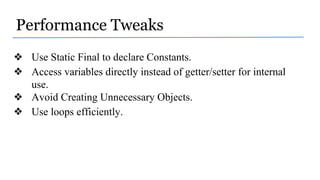 Performance Tweaks
❖ Use Static Final to declare Constants.
❖ Access variables directly instead of getter/setter for internal
use.
❖ Avoid Creating Unnecessary Objects.
❖ Use loops efficiently.
 
