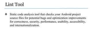 Lint Tool
❖ Static code analysis tool that checks your Android project
source files for potential bugs and optimization improvements
for correctness, security, performance, usability, accessibility,
and internationalization.
 