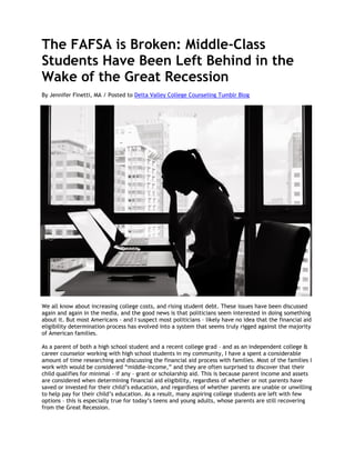 The FAFSA is Broken: Middle-Class
Students Have Been Left Behind in the
Wake of the Great Recession
By Jennifer Finetti, MA / Posted to Delta Valley College Counseling Tumblr Blog
We all know about increasing college costs, and rising student debt. These issues have been discussed
again and again in the media, and the good news is that politicians seem interested in doing something
about it. But most Americans – and I suspect most politicians – likely have no idea that the financial aid
eligibility determination process has evolved into a system that seems truly rigged against the majority
of American families.
As a parent of both a high school student and a recent college grad – and as an independent college &
career counselor working with high school students in my community, I have a spent a considerable
amount of time researching and discussing the financial aid process with families. Most of the families I
work with would be considered “middle-income,” and they are often surprised to discover that their
child qualifies for minimal – if any – grant or scholarship aid. This is because parent income and assets
are considered when determining financial aid eligibility, regardless of whether or not parents have
saved or invested for their child’s education, and regardless of whether parents are unable or unwilling
to help pay for their child’s education. As a result, many aspiring college students are left with few
options – this is especially true for today’s teens and young adults, whose parents are still recovering
from the Great Recession.
 