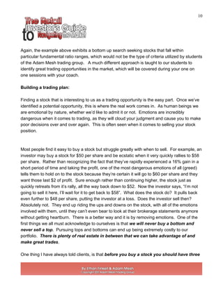 10
Again, the example above exhibits a bottom up search seeking stocks that fall within
particular fundamental ratio ranges, which would not be the type of criteria utilized by students
of the Adam Mesh trading group. A much different approach is taught to our students to
identify great trading opportunities in the market, which will be covered during your one on
one sessions with your coach.
Building a trading plan:
Finding a stock that is interesting to us as a trading opportunity is the easy part. Once we’ve
identified a potential opportunity, this is where the real work comes in. As human beings we
are emotional by nature, whether we’d like to admit it or not. Emotions are incredibly
dangerous when it comes to trading, as they will cloud your judgment and cause you to make
poor decisions over and over again. This is often seen when it comes to selling your stock
position.
Most people find it easy to buy a stock but struggle greatly with when to sell. For example, an
investor may buy a stock for $50 per share and be ecstatic when it very quickly rallies to $58
per share. Rather than recognizing the fact that they’ve rapidly experienced a 16% gain in a
short period of time and taking the profit, one of the most dangerous emotions of all (greed)
tells them to hold on to the stock because they’re certain it will go to $60 per share and they
want those last $2 of profit. Sure enough rather than continuing higher, the stock just as
quickly retreats from it’s rally, all the way back down to $52. Now the investor says, “I’m not
going to sell it here, I’ll wait for it to get back to $58”. What does the stock do? It pulls back
even further to $48 per share, putting the investor at a loss. Does the investor sell then?
Absolutely not. They end up riding the ups and downs on the stock, with all of the emotions
involved with them, until they can’t even bear to look at their brokerage statements anymore
without getting heartburn. There is a better way and it is by removing emotions. One of the
first things we all must acknowledge to ourselves is that we will never buy a bottom and
never sell a top. Pursuing tops and bottoms can end up being extremely costly to our
portfolio. There is plenty of real estate in between that we can take advantage of and
make great trades.
One thing I have always told clients, is that before you buy a stock you should have three
 