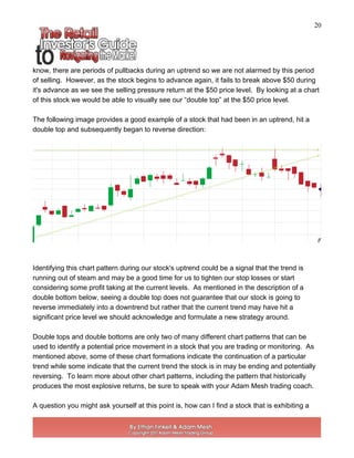 20
know, there are periods of pullbacks during an uptrend so we are not alarmed by this period
of selling. However, as the stock begins to advance again, it fails to break above $50 during
it's advance as we see the selling pressure return at the $50 price level. By looking at a chart
of this stock we would be able to visually see our “double top” at the $50 price level.
The following image provides a good example of a stock that had been in an uptrend, hit a
double top and subsequently began to reverse direction:
Identifying this chart pattern during our stock's uptrend could be a signal that the trend is
running out of steam and may be a good time for us to tighten our stop losses or start
considering some profit taking at the current levels. As mentioned in the description of a
double bottom below, seeing a double top does not guarantee that our stock is going to
reverse immediately into a downtrend but rather that the current trend may have hit a
significant price level we should acknowledge and formulate a new strategy around.
Double tops and double bottoms are only two of many different chart patterns that can be
used to identify a potential price movement in a stock that you are trading or monitoring. As
mentioned above, some of these chart formations indicate the continuation of a particular
trend while some indicate that the current trend the stock is in may be ending and potentially
reversing. To learn more about other chart patterns, including the pattern that historically
produces the most explosive returns, be sure to speak with your Adam Mesh trading coach.
A question you might ask yourself at this point is, how can I find a stock that is exhibiting a
 