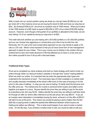24
Well, to back into our correct position sizing we divide our risk per trade ($1000) by our risk
per share ($1 in this instance since we are buying the stock for $25 and have our stop loss at
$24). By dividing $1000 by $1, we arrive at a position size of 1000 shares. What you’ll notice
is that 1000 shares of a $25 stock is equal to $25,000 or 25% of our entire $100,000 trading
account. However, even though a full quarter of our portfolio is allocated to this trade, we are
only risking 1% of our capital by having our stop loss in at $25.
This math will work whether you are trading with a $10,000 portfolio or a $1,000,000 portfolio
and you can choose how aggressive or conservative you’d like to be be with this rule.
Obviously, the 1% rule is the most conservative approach so you may decide to apply a 2%
rule or a 3% rule. What’s most important is that you do have some form of risk management
approach in place for your trades. This is your money you’re trading in the market, that you
worked hard to earn and made decisions in life that allowed you to save it, so be sure you
don’t allow yourself to burn it all up with a few bad trades.
Traditional Order Types
Once we’ve completed our stock analysis and built our trade strategy we’ll need to enter our
orders through either our discount broker’s website or through their “active” trading platform.
When we enter our orders, it is important that we enter the appropriate order types and
understand the mechanics of each. The most basic type of order available is a market order
and usually executes immediately at the stock’s offer price (in the case of buying) or it’s bid
price (in the case of selling). In case you are new to trading, I’ll clarify what the bid price and
the offer price are. The market price for a stock is achieved when buyers and sellers come
together and agree on a price. Buyers identify the price they are willing to pay for the stock
by submitting a bid, let’s say 50.00. Sellers identify the price they are willing to sell their stock
for through an offer (or what’s often referred to as the ask price), let’s say $50.01. If you as
an investor were interested in immediately buying the stock, whoever’s on the offer at $50.01
will sell it to you at the price. This means you would be paying a penny higher than the bid
($50.00) or paying what is called the spread (the difference between where buyers are
bidding and sellers are offering). This is what would happen if you were to enter a market
order. On the flip side, if you entered a market order to sell, you would be able to sell your
 