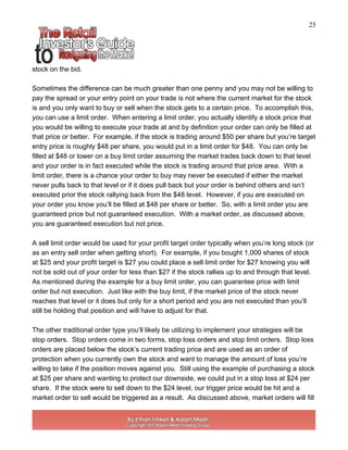 25
stock on the bid.
Sometimes the difference can be much greater than one penny and you may not be willing to
pay the spread or your entry point on your trade is not where the current market for the stock
is and you only want to buy or sell when the stock gets to a certain price. To accomplish this,
you can use a limit order. When entering a limit order, you actually identify a stock price that
you would be willing to execute your trade at and by definition your order can only be filled at
that price or better. For example, if the stock is trading around $50 per share but you’re target
entry price is roughly $48 per share, you would put in a limit order for $48. You can only be
filled at $48 or lower on a buy limit order assuming the market trades back down to that level
and your order is in fact executed while the stock is trading around that price area. With a
limit order, there is a chance your order to buy may never be executed if either the market
never pulls back to that level or if it does pull back but your order is behind others and isn’t
executed prior the stock rallying back from the $48 level. However, if you are executed on
your order you know you’ll be filled at $48 per share or better. So, with a limit order you are
guaranteed price but not guaranteed execution. With a market order, as discussed above,
you are guaranteed execution but not price.
A sell limit order would be used for your profit target order typically when you’re long stock (or
as an entry sell order when getting short). For example, if you bought 1,000 shares of stock
at $25 and your profit target is $27 you could place a sell limit order for $27 knowing you will
not be sold out of your order for less than $27 if the stock rallies up to and through that level.
As mentioned during the example for a buy limit order, you can guarantee price with limit
order but not execution. Just like with the buy limit, if the market price of the stock never
reaches that level or it does but only for a short period and you are not executed than you’ll
still be holding that position and will have to adjust for that.
The other traditional order type you’ll likely be utilizing to implement your strategies will be
stop orders. Stop orders come in two forms, stop loss orders and stop limit orders. Stop loss
orders are placed below the stock’s current trading price and are used as an order of
protection when you currently own the stock and want to manage the amount of loss you’re
willing to take if the position moves against you. Still using the example of purchasing a stock
at $25 per share and wanting to protect our downside, we could put in a stop loss at $24 per
share. If the stock were to sell down to the $24 level, our trigger price would be hit and a
market order to sell would be triggered as a result. As discussed above, market orders will fill
 