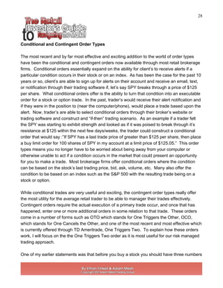 28
Conditional and Contingent Order Types
The most recent and by far most effective and exciting addition to the world of order types
have been the conditional and contingent orders now available through most retail brokerage
firms. Conditional orders essentially expand on the ability for client’s to receive alerts if a
particular condition occurs in their stock or on an index. As has been the case for the past 10
years or so, client’s are able to sign up for alerts on their account and receive an email, text,
or notification through their trading software if, let’s say SPY breaks through a price of $125
per share. What conditional orders offer is the ability to turn that condition into an executable
order for a stock or option trade. In the past, trader’s would receive their alert notification and
if they were in the position to (near the computer/phone), would place a trade based upon the
alert. Now, trader’s are able to select conditional orders through their broker’s website or
trading software and construct and “if-then” trading scenario. As an example if a trader felt
the SPY was starting to exhibit strength and looked as if it was poised to break through it’s
resistance at $125 within the next few days/weeks, the trader could construct a conditional
order that would say :”If SPY has a last trade price of greater than $125 per share, then place
a buy limit order for 100 shares of SPY in my account at a limit price of $125.05.” This order
types means you no longer have to be worried about being away from your computer or
otherwise unable to act if a condition occurs in the market that could present an opportunity
for you to make a trade. Most brokerage firms offer conditional orders where the condition
can be based on the stock’s last trading price, bid, ask, volume, etc. Many also offer the
condition to be based on an index such as the S&P 500 with the resulting trade being on a
stock or option.
While conditional trades are very useful and exciting, the contingent order types really offer
the most utility for the average retail trader to be able to manager their trades effectively.
Contingent orders require the actual execution of a primary trade occur, and once that has
happened, enter one or more additional orders in some relation to that trade. These orders
come in a number of forms such as OTO which stands for One Triggers the Other, OCO,
which stands for One Cancels the Other, and one of the most recent and most effective which
is currently offered through TD Ameritrade, One Triggers Two. To explain how these orders
work, I will focus on the the One Triggers Two order as it is most useful for our risk managed
trading approach.
One of my earlier statements was that before you buy a stock you should have three numbers
 