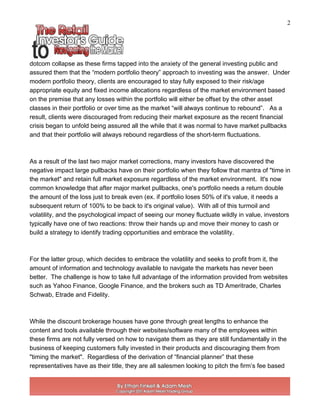 2
dotcom collapse as these firms tapped into the anxiety of the general investing public and
assured them that the “modern portfolio theory” approach to investing was the answer. Under
modern portfolio theory, clients are encouraged to stay fully exposed to their risk/age
appropriate equity and fixed income allocations regardless of the market environment based
on the premise that any losses within the portfolio will either be offset by the other asset
classes in their portfolio or over time as the market “will always continue to rebound”. As a
result, clients were discouraged from reducing their market exposure as the recent financial
crisis began to unfold being assured all the while that it was normal to have market pullbacks
and that their portfolio will always rebound regardless of the short-term fluctuations.
As a result of the last two major market corrections, many investors have discovered the
negative impact large pullbacks have on their portfolio when they follow that mantra of "time in
the market" and retain full market exposure regardless of the market environment. It's now
common knowledge that after major market pullbacks, one's portfolio needs a return double
the amount of the loss just to break even (ex. if portfolio loses 50% of it's value, it needs a
subsequent return of 100% to be back to it's original value). With all of this turmoil and
volatility, and the psychological impact of seeing our money fluctuate wildly in value, investors
typically have one of two reactions: throw their hands up and move their money to cash or
build a strategy to identify trading opportunities and embrace the volatility.
For the latter group, which decides to embrace the volatility and seeks to profit from it, the
amount of information and technology available to navigate the markets has never been
better. The challenge is how to take full advantage of the information provided from websites
such as Yahoo Finance, Google Finance, and the brokers such as TD Ameritrade, Charles
Schwab, Etrade and Fidelity.
While the discount brokerage houses have gone through great lengths to enhance the
content and tools available through their websites/software many of the employees within
these firms are not fully versed on how to navigate them as they are still fundamentally in the
business of keeping customers fully invested in their products and discouraging them from
"timing the market". Regardless of the derivation of “financial planner” that these
representatives have as their title, they are all salesmen looking to pitch the firm’s fee based
 