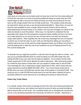 35
more stock at a time when we normally would not have due to fear from the market selling off
At times this may work in our favor by acquiring additional shares at a lower level and if the
market begins to rally or bounce from these low levels we would now be along for the ride
back up with a larger position than we normally would have. This situation would obviously
be reserved for stocks we have a very strong fundamental belief in. Many times, we may not
have the cash available to cover a margin call and may be forced to sell our stock at
depreciated levels and book losses on our trades or we may have changed our outlook for the
stock and decide to cover the position. Either way, it is important to understand the risk
associated with margin from the perspective of general market volatility and how it can force
us to make decisions on our account we may not have had to if we were not carrying a
margin debit balance. What magnifies this risk is that many brokerage firms are not required
to wait for you to meet the call or to even notify you that they’ll be selling your securities to
meet the call so be sure to fully read the margin agreement when you’re filling it out at the firm
you’ll be dealing with or make this one of your questions as you’re shopping around for the
firm you’ll be trading with.
To illustrate how you might find yourself in a call, let’s work through the math on a trade. Let’s
say you’ve purchased $20,000 worth of a stock by taking out a $10,000 margin loan and
putting $10,000 of your own cash into the trade as collateral. You’ve clearly met the initial
margin requirement of 50% which allowed the trade to take place. After carrying the position
for a while the stock starts to break down and your position’s market value is now $15,000.
Your brokerage firm has a maintenance margin requirement at 40%, which means that your
equity requirement would be $6000 ($15,000 x 40%). Your current equity would only be
$5,000 since you have a $10,000 loan and the value of the position is currently $15,000. This
would put you in a call of $1000 that would have to be met with either a deposit (of cash or
securities sufficient to cover call amount) or by selling some shares to reduce the loan.
Pattern Day Trader Status
In a nutshell, margin comes down to leverage and all of the risks and rewards associated with
it. Buy borrowing money, we’re able to buy twice the amount of stock we would normally be
able to acquire with our own funds. For a confident trader who is managing risk correctly this
can be a very beneficial proposition but is obviously not without it’s caveats. Depending on
 