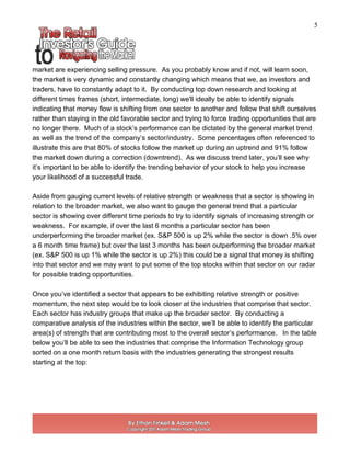 5
market are experiencing selling pressure. As you probably know and if not, will learn soon,
the market is very dynamic and constantly changing which means that we, as investors and
traders, have to constantly adapt to it. By conducting top down research and looking at
different times frames (short, intermediate, long) we'll ideally be able to identify signals
indicating that money flow is shifting from one sector to another and follow that shift ourselves
rather than staying in the old favorable sector and trying to force trading opportunities that are
no longer there. Much of a stock’s performance can be dictated by the general market trend
as well as the trend of the company’s sector/industry. Some percentages often referenced to
illustrate this are that 80% of stocks follow the market up during an uptrend and 91% follow
the market down during a correction (downtrend). As we discuss trend later, you’ll see why
it’s important to be able to identify the trending behavior of your stock to help you increase
your likelihood of a successful trade.
Aside from gauging current levels of relative strength or weakness that a sector is showing in
relation to the broader market, we also want to gauge the general trend that a particular
sector is showing over different time periods to try to identify signals of increasing strength or
weakness. For example, if over the last 6 months a particular sector has been
underperforming the broader market (ex. S&P 500 is up 2% while the sector is down .5% over
a 6 month time frame) but over the last 3 months has been outperforming the broader market
(ex. S&P 500 is up 1% while the sector is up 2%) this could be a signal that money is shifting
into that sector and we may want to put some of the top stocks within that sector on our radar
for possible trading opportunities.
Once you’ve identified a sector that appears to be exhibiting relative strength or positive
momentum, the next step would be to look closer at the industries that comprise that sector.
Each sector has industry groups that make up the broader sector. By conducting a
comparative analysis of the industries within the sector, we’ll be able to identify the particular
area(s) of strength that are contributing most to the overall sector’s performance. In the table
below you’ll be able to see the industries that comprise the Information Technology group
sorted on a one month return basis with the industries generating the strongest results
starting at the top:
 