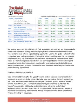 7
So, what do we do with this information? Well, we wouldn’t automatically buy these stocks for
sure but we would start looking at each company’s chart to determine whether the current
trend and price level offer us a good trading opportunity. Later in this guide, I will clarify what
I mean by a good trading opportunity. For the time being, I want to ensure that you now see
the power of using Top Down research to narrow an unmanageable universe of over 9000+
stocks to a more manageable group that we can start to spend some time researching and
conducting more in depth research on. Additionally, we should constantly be building and
updating our watchlists of stocks to monitor because these lists will be our go-to resource for
potential trading opportunities.
How to conduct top down research:
Most of the retail brokers offer this type of research on their websites under a tab labeled
"research" or something similar to that. Normally, once you click on the firm's research tab,
you'll have a sub-tab that will allow you to navigate to different types of research (stocks,
options, mutual funds, etc.). Comparative sector analysis is normally found under the
"market" research tab. Additionally, certain information relevant to sector/industry
performance data can be accessed via both Google Finance (Sector Summary, as well as
proprietary search activity measurements through “Google Domestic Trends”) and Yahoo
Finance (Investing => Industries).
 