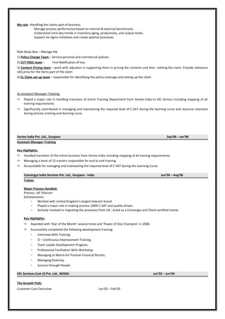 My role –Handling the claims part of business.
Manage process performance based on internal & external benchmarks.
Understand intra-day trends in inventory aging, productivity, and output levels.
Support six sigma initiatives and create optimal processes
Role Deep dive – Manage the
1) Policy Change Team – Service personal and commercial policies.
2) CCT FNOL team – First Notification of loss
3) Content Pricing team – work with adjusters in supporting them in pricing the contents and then settling the claim. Provide relevance
LKQ price for the items part of the claim
4) CL Claim set up team – responsible for identifying the policy coverage and setting up the claim
As Assistant Manager-Training
 Played a major role in handling transition of entire Training Department from Vertex India to EXL Service including mapping of all
training requirements
 Significantly contributed in managing and maintaining the required level of C-SAT during the learning curve and resource retention
during process training and learning curve.
Vertex India Pvt. Ltd., Gurgaon Sep’06 – Jan’08
Assistant Manager-Training
Key Highlights:
 Handled transition of the entire business from Vertex India including mapping of all training requirements.
 Managing a team of 15 trainers responsible for end to end training
 Accountable for managing and maintaining the required level of C-SAT during the Learning Curve.
Convergys India Services Pvt. Ltd., Gurgaon - India Jun’04 – Aug’06
Trainer
Major Process Handled:
Process: UK Telecom
Achievements:
- Worked with United Kingdom’s largest telecom brand.
- Played a major role in making process 100% C-SAT and quality driven.
- Actively involved in migrating the processes from UK.; acted as a Convergys and Client certified trainer
Key Highlights:
 Awarded with ‘Star of the Month’ several times and ‘Power of One Champion’ in 2006.
 Successfully completed the following development training:
- Interview Skills Training.
- CI – Continuous Improvement Training.
- Team Leader Development Program.
- Professional Facilitation Skills Workshop.
- Managing to Matrix for Positive Financial Results.
- Managing Diversity.
- Success through People.
EXL Services.Com (I) Pvt. Ltd., NOIDA Jun’02 – Jun’04
The Growth Path:
Customer Care Executive Jun’02 – Feb’03
 