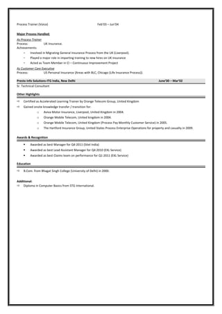 Process Trainer (Voice) Feb’03 – Jun’04
Major Process Handled:
As Process Trainer
Process: UK Insurance.
Achievements:
- Involved in Migrating General Insurance Process from the UK (Liverpool).
- Played a major role in imparting training to new hires on UK insurance
- Acted as Team Member in CI – Continuous Improvement Project
As Customer Care Executive
Process: US Personal Insurance {Areas with BLC, Chicago (Life Insurance Process)}.
Presto Info Solutions-ITG India, New Delhi June’00 – Mar’02
Sr. Technical Consultant
Other Highlights
 Certified as Accelerated Learning Trainer by Orange Telecom Group, United Kingdom
 Gained onsite knowledge transfer / transition for:
o Aviva Motor Insurance, Liverpool, United Kingdom in 2004.
o Orange Mobile Telecom, United kingdom in 2004.
o Orange Mobile Telecom, United Kingdom (Process Pay Monthly Customer Service) in 2005.
o The Hartford Insurance Group, United States Process Enterprise Operations for property and casualty in 2009.
Awards & Recognition
 Awarded as best Manager for Q4 2011 (Sitel India)
 Awarded as best Lead Assistant Manager for Q4 2010 (EXL Service)
 Awarded as best Claims team on performance for Q1 2011 (EXL Service)
Education
 B.Com. from Bhagat Singh College (University of Delhi) in 2000.
Additional:
 Diploma in Computer Basics from STG International.
 