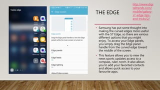 THE EDGE
• Samsung has put some thought into
making the curved edges more useful
with the S7 Edge, so there are various
different options that you might
enjoy. To access your Edge panels,
you simply drag the Edge panel
handle from the curved edge toward
the middle of the screen.
• This feature allows you to view the
news sports updates access to a
compass, ruler, torch. It also allows
you to add your favorited contacts
and allows quick access to your
favourite apps.
http://www.digi
taltrends.com/
mobile/galaxy-
s7-edge-tips-
and-tricks/2/
 
