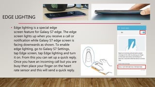 EDGE LIGHTING
• Edge lighting is a special edge
screen feature for Galaxy S7 edge. The edge
screen lights up when you receive a call or
notification while Galaxy S7 edge screen is
facing downwards as shown. To enable
edge lighting, go to Galaxy S7 Settings,
tap Edge screen, tap Edge lighting and turn
it on. From this you can set up a quick reply.
Once you have an incoming call but you are
busy then place your finger on the heart
rate sensor and this will send a quick reply.
 
