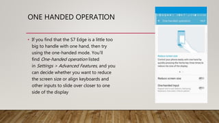 ONE HANDED OPERATION
• If you find that the S7 Edge is a little too
big to handle with one hand, then try
using the one-handed mode. You’ll
find One-handed operation listed
in Settings > Advanced Features, and you
can decide whether you want to reduce
the screen size or align keyboards and
other inputs to slide over closer to one
side of the display
 
