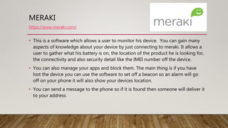 MERAKI
• This is a software which allows a user to monitor his device. You can gain many
aspects of knowledge about your device by just connecting to meraki. It allows a
user to gather what his battery is on, the location of the product he is looking for,
the connectivity and also security detail like the IMEI number off the device.
• You can also manage your apps and block them. The main thing is if you have
lost the device you can use the software to set off a beacon so an alarm will go
off on your phone it will also show your devices location.
• You can send a message to the phone so if it is found then someone will deliver it
to your address.
https://www.meraki.com/
 