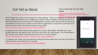 TOP TIPS & TRICKS If you need help click the links
below.
https://www.youtube.com/watch?v=a45b-
FUgFG8
https://www.youtube.com/watch?v=BxkrW4pg_
6M• The S7 edge has a neat trick up its sleeve for saving battery. There are two modes created power
saving mode which allows you to enable grey scale this will save battery as everything will be in
black and white yet you can access all the applications however ultra-saving mode will save a lot
more battery but you won’t be able to access all the applications to access this scroll down from
the top of your screen and press the power saving modes.
http://www.samsung.com/ca/support/skp/faq/1098166
• Long press of the home key launches google now. Saying “Ok Google” will allow you to ask
google questions with speech and it will record and search for these things. This is beneficial as
you can give your phone commands even if you’re in a mucky situation.
https://www.android.com/intl/en_au/tips/#/?tip=ok-google&step=1
• To capture your screen, you can swipe your hand across the screen from one end to the other or
hold the power and home key for 2 seconds.
http://www.samsung.com/ca/support/skp/faq/1098160
 