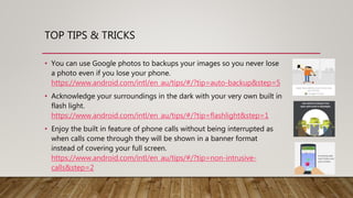 • You can use Google photos to backups your images so you never lose
a photo even if you lose your phone.
https://www.android.com/intl/en_au/tips/#/?tip=auto-backup&step=5
• Acknowledge your surroundings in the dark with your very own built in
flash light.
https://www.android.com/intl/en_au/tips/#/?tip=flashlight&step=1
• Enjoy the built in feature of phone calls without being interrupted as
when calls come through they will be shown in a banner format
instead of covering your full screen.
https://www.android.com/intl/en_au/tips/#/?tip=non-intrusive-
calls&step=2
TOP TIPS & TRICKS
 