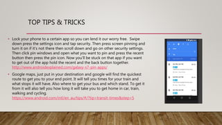 • Lock your phone to a certain app so you can lend it our worry free. Swipe
down press the settings icon and tap security. Then press screen pinning and
turn it on if it’s not there then scroll down and go on other security settings.
Then click pin windows and open what you want to pin and press the recent
button then press the pin icon. Now you'll be stuck on that app if you want
to get out of the app hold the recent and the back button together.
http://www.androidexplained.com/galaxy-s7-pin-apps/
• Google maps, just put in your destination and google will find the quickest
route to get you to your end point. It will tell you times for your train and
what stops it will have. Also where to get your bus and which stand. To get it
from it will also tell you how long it will take you to get home in car, train,
walking and cycling.
https://www.android.com/intl/en_au/tips/#/?tip=transit-times&step=5
TOP TIPS & TRICKS
 