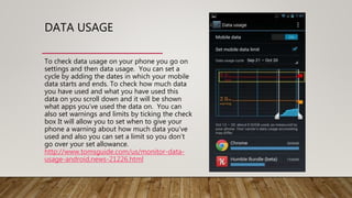 DATA USAGE
To check data usage on your phone you go on
settings and then data usage. You can set a
cycle by adding the dates in which your mobile
data starts and ends. To check how much data
you have used and what you have used this
data on you scroll down and it will be shown
what apps you’ve used the data on. You can
also set warnings and limits by ticking the check
box It will allow you to set when to give your
phone a warning about how much data you’ve
used and also you can set a limit so you don’t
go over your set allowance.
http://www.tomsguide.com/us/monitor-data-
usage-android,news-21226.html
 