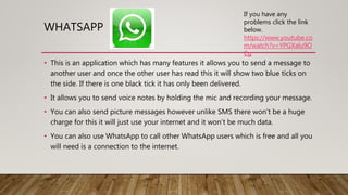 WHATSAPP
• This is an application which has many features it allows you to send a message to
another user and once the other user has read this it will show two blue ticks on
the side. If there is one black tick it has only been delivered.
• It allows you to send voice notes by holding the mic and recording your message.
• You can also send picture messages however unlike SMS there won’t be a huge
charge for this it will just use your internet and it won’t be much data.
• You can also use WhatsApp to call other WhatsApp users which is free and all you
will need is a connection to the internet.
If you have any
problems click the link
below.
https://www.youtube.co
m/watch?v=YPGXalu9O
Cg
 