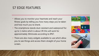 S7 EDGE FEATURES
• Allows you to monitor your heartrate and reach your
fitness goals by telling you how many steps you’ve taken
and how much you’ve drank.
• The smartphone stands dust-resistant and waterproof for
up to 1 metre which is about 3ft this will work for
approximately 30minutes according to IP67.
• There are also many widgets available to use which allow
you to see things and access them straight of your home
screen.
 
