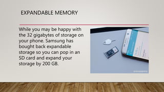 EXPANDABLE MEMORY
While you may be happy with
the 32 gigabytes of storage on
your phone. Samsung has
bought back expandable
storage so you can pop in an
SD card and expand your
storage by 200 GB.
 