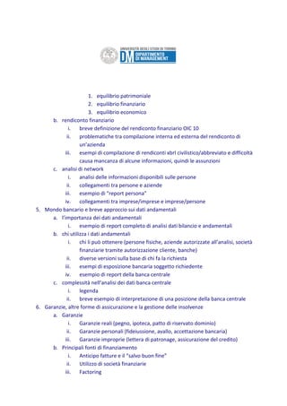 1. equilibrio patrimoniale
2. equilibrio finanziario
3. equilibrio economico
b. rendiconto finanziario
i. breve definizione del rendiconto finanziario OIC 10
ii. problematiche tra compilazione interna ed esterna del rendiconto di
un’azienda
iii. esempi di compilazione di rendiconti xbrl civilistico/abbreviato e difficoltà
causa mancanza di alcune informazioni, quindi le assunzioni
c. analisi di network
i. analisi delle informazioni disponibili sulle persone
ii. collegamenti tra persone e aziende
iii. esempio di “report persona”
iv. collegamenti tra imprese/imprese e imprese/persone
5. Mondo bancario e breve approccio sui dati andamentali
a. l’importanza dei dati andamentali
i. esempio di report completo di analisi dati bilancio e andamentali
b. chi utilizza i dati andamentali
i. chi li può ottenere (persone fisiche, aziende autorizzate all’analisi, società
finanziarie tramite autorizzazione cliente, banche)
ii. diverse versioni sulla base di chi fa la richiesta
iii. esempi di esposizione bancaria soggetto richiedente
iv. esempio di report della banca centrale
c. complessità nell’analisi dei dati banca centrale
i. legenda
ii. breve esempio di interpretazione di una posizione della banca centrale
6. Garanzie, altre forme di assicurazione e la gestione delle insolvenze
a. Garanzie
i. Garanzie reali (pegno, ipoteca, patto di riservato dominio)
ii. Garanzie personali (fideiussione, avallo, accettazione bancaria)
iii. Garanzie improprie (lettera di patronage, assicurazione del credito)
b. Principali fonti di finanziamento
i. Anticipo fatture e il “salvo buon fine”
ii. Utilizzo di società finanziarie
iii. Factoring
 