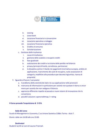 iv. Leasing
v. Lease back
vi. Locazione finanziaria in convenzione
vii. Locazione operativa o noleggio
viii. Locazione finanziaria operativa
ix. Credito al consumo
x. Cartolarizzazione
c. Gestione delle insolvenze
i. cause di insolvenza
ii. gestione dello scaduto e recupero crediti
iii. fase giudiziale
iv. svalutazione dei crediti e iscrizione delle perdite nel bilancio
v. privacy (principi di liceità, correttezza, pertinenza)
vi. la disciplina contro il ritardo nei pagamenti (normativa europea, ambito di
applicazione, risarcimento dei costi di recupero, ruolo associazioni di
categoria, modifiche alla procedura per decreto ingiuntivo, riserva di
proprietà)
7. Sguardo al futuro / casi pratici
a. il problema della storicità dei dati e la sua applicazione nelle previsioni
b. mancanza di informazioni in particolare per società non quotate in borsa e ancor
meno per società che non redigono il bilancio
c. approccio differente rispetto al passato e nuovi sistemi di innovazione che lo
consentono
d. possibili soluzioni: opencreditmap / r rating
Il Corso prevede l’acquisizione di 3 CFU.
Sede del corso
Scuola di Management e Economia, C.so Unione Sovietica 218bis Torino - Aula 7.
Orario: dalle ore 16.00 alle ore 19.00.
Destinatari
Studenti iscritti ai corsi di Laurea Triennali.
 