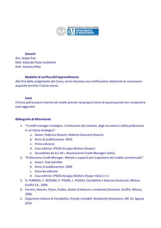 Docenti
Avv. Sergio Pasi
Dott. Edoardo Paolo Scalafiotti
Dott. Gianluca May
Modalità di verifica dell'apprendimento
Alla fine dello svolgimento del Corso, verrà rilasciata una certificazione attestante le conoscenze
acquisite durante il Corso stesso.
Costi
Il Corso potrà essere inserito nei crediti previsti nel proprio Corso di Laurea quindi non comporterà
costi aggiuntivi
Bibliografia di Riferimento
1. “Il credit manager strategico. L’evoluzione dei contesti, degli strumenti e della professione
in un’ottica strategica”:
a. Autori: Federica Silvestri, Roberto Giancarlo Daverio
b. Anno di pubblicazione: 2010
c. Prima edizione
d. Casa editrice: IPSOA (Gruppo Wolters Kluwer)
e. Accreditato da A.C.M.I. (Associazione Credit Managers Italia)
2. “Professione Credit Manager. Metodi e supporti per la gestione del credito commerciale”:
a. Autori: Club SolviNet
b. Anno di pubblicazione: 2006
c. Seconda edizione
d. Casa editrice: IPSOA (Gruppo Wolters Kluwer Italia S.r.l.)
3. G. FERRERO, F. DEZZANI, P. PISONI, L. PUDDU, Contabilità e bilancio d'esercizio, Milano,
Giuffrè Ed., 2004.
4. Ferrero, Dezzani, Pisoni, Puddu, Analisi di bilancio e rendiconti finanziari, Giuffrè, Milano,
2006.
5. Organismo Italiano di Contabilità, Principi contabili: Rendiconto finanziario, OIC 10, Agosto
2014
 
