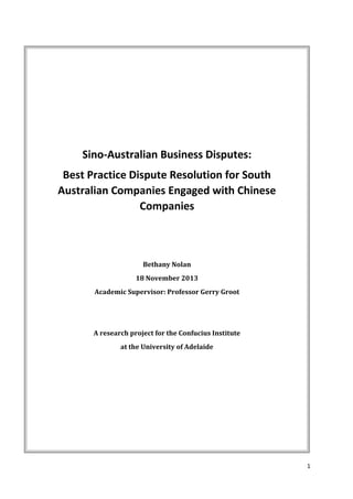 1
Sino-Australian Business Disputes:
Best Practice Dispute Resolution for South
Australian Companies Engaged with Chinese
Companies
Bethany Nolan
18 November 2013
Academic Supervisor: Professor Gerry Groot
A research project for the Confucius Institute
at the University of Adelaide
 