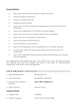 Responsibilities:
• Reconcile and maintain balance sheet accounts.
• General ledger operations.
• Prepare Purchase entries.
• Prepare journal entries.
• Assist with monthly closings and preparation of monthly financial
statements.
• Assist with preparation of monthly financial reports.
• Assist with accounts receivable and accounts payable.
• Assist with tax computations and returns.
• Assist with payroll administration.
• Account/bank reconciliations.
• Assist with preparation and coordination of the audit process.
• Income Tax, Sales Tax and Excise Audit Assist and Income tax
Finalization
• Assist with implementing and maintaining internal financial controls
and procedures.
The experience has helped me get a fair idea of not only the accounting in
the industry but also has helped me have a fair idea of administration,
Supervision and lower level management.
S O F T W A R E S K I L L S
• Operating Systems : Windows98, XP,
• Utility Software : MS OFFICE, MS EXCEL,
• Accounting software : TALLY-ERP-9-Release-3
General
• Other Utilities : Internet savvy
Passport Details
• Passport No. : L7019657
• Valid for period : 23-01-2014 to 22-01-2024.
 