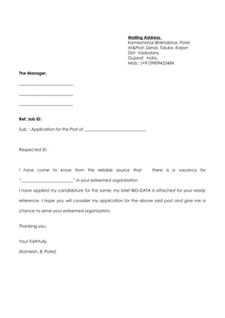 Mailing Address:
Kamleshbhai Bhikhabhai. Patel
At&Post- Deroli, Taluka- Karjan
Dist- Vadodara,
Gujarat. India.
Mob.: (+91)9909452484.
The Manager,
__________________________
__________________________
__________________________
Ref: Job ID:
Sub. : Application for the Post of _____________________________.
Respected Sir,
I have come to know from the reliable source that there is a vacancy for
“_________________________” in your esteemed organization.
I have applied my candidature for the same; my brief BIO-DATA is attached for your ready
reference. I hope you will consider my application for the above said post and give me a
chance to serve your esteemed organization.
Thanking you.
Your Faithfully,
(Kamlesh. B. Patel)
 