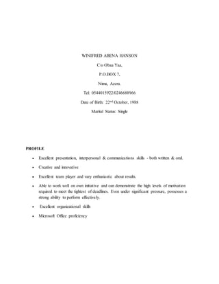 WINIFRED ABENA HANSON
C/o Obaa Yaa,
P.O.BOX 7,
Nima, Accra.
Tel: 0544015922/0246688966
Date of Birth: 22nd October, 1988
Marital Status: Single
PROFILE
 Excellent presentation, interpersonal & communications skills - both written & oral.
 Creative and innovative
 Excellent team player and vary enthusiastic about results.
 Able to work well on own initiative and can demonstrate the high levels of motivation
required to meet the tightest of deadlines. Even under significant pressure, possesses a
strong ability to perform effectively.
 Excellent organizational skills
 Microsoft Office proficiency
 